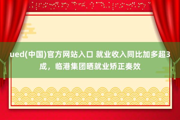 ued(中国)官方网站入口 就业收入同比加多超3成，临港集团晒就业矫正奏效