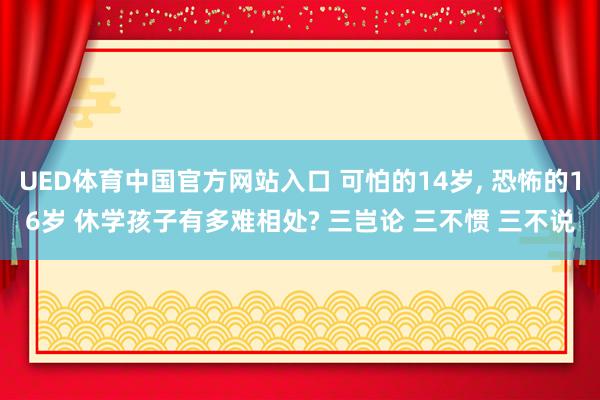 UED体育中国官方网站入口 可怕的14岁, 恐怖的16岁 休学孩子有多难相处? 三岂论 三不惯 三不说