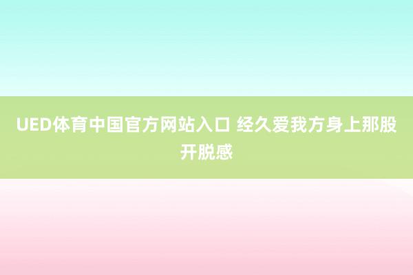 UED体育中国官方网站入口 经久爱我方身上那股开脱感