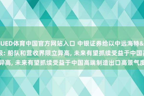 UED体育中国官方网站入口 中银证券给以中远海特"买入"评级: 船队和营收界限立异高, 未来有望抓续受益于中国高端制造出口高景气度