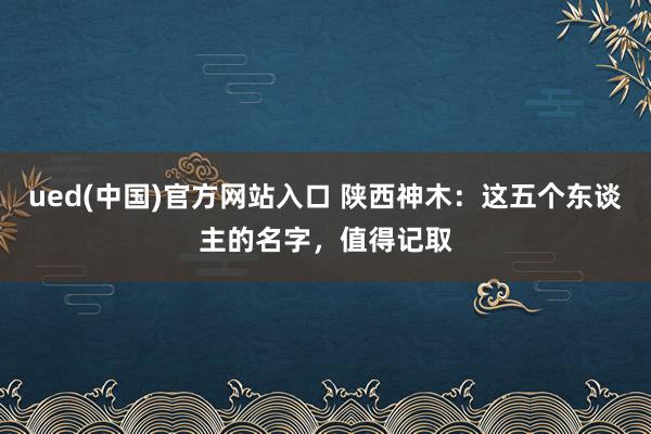 ued(中国)官方网站入口 陕西神木：这五个东谈主的名字，值得记取