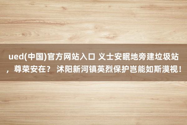 ued(中国)官方网站入口 义士安眠地旁建垃圾站，尊荣安在？ 沭阳新河镇英烈保护岂能如斯漠视！