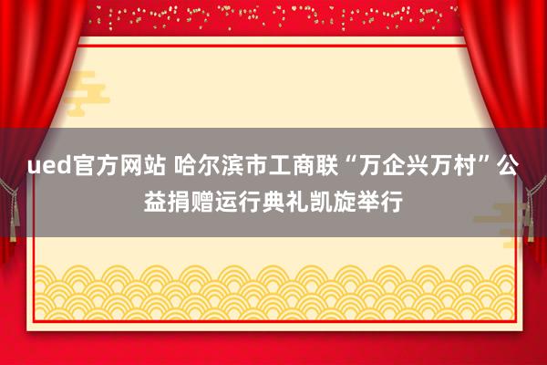 ued官方网站 哈尔滨市工商联“万企兴万村”公益捐赠运行典礼凯旋举行