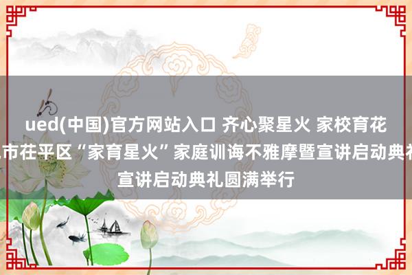 ued(中国)官方网站入口 齐心聚星火 家校育花开 ——聊城市茌平区“家育星火”家庭训诲不雅摩暨宣讲启动典礼圆满举行