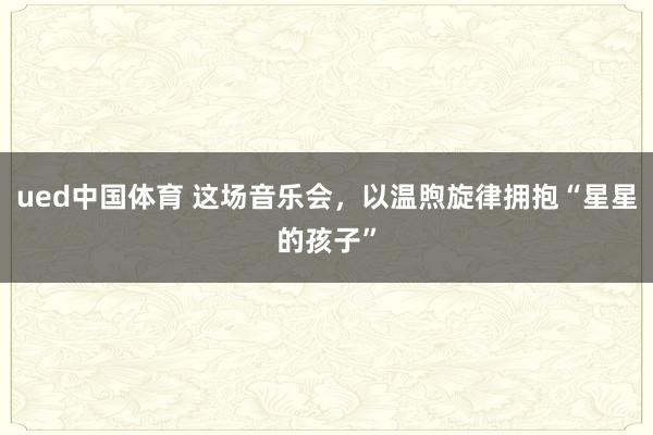 ued中国体育 这场音乐会，以温煦旋律拥抱“星星的孩子”