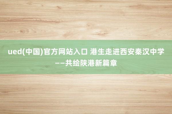 ued(中国)官方网站入口 港生走进西安秦汉中学——共绘陕港新篇章
