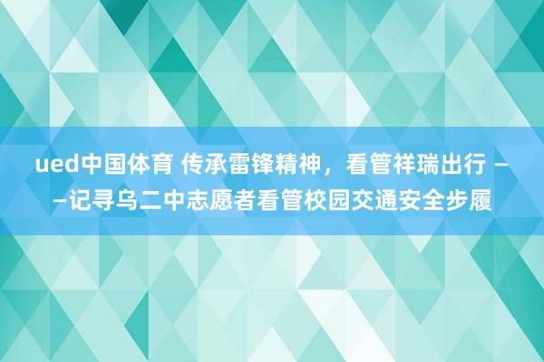 ued中国体育 传承雷锋精神，看管祥瑞出行 ——记寻乌二中志愿者看管校园交通安全步履