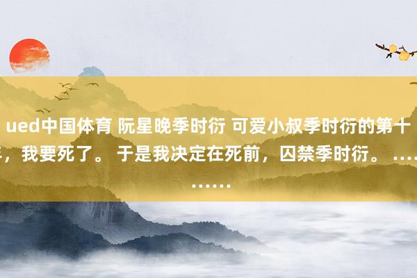 ued中国体育 阮星晚季时衍 可爱小叔季时衍的第十年，我要死了。 　　于是我决定在死前，囚禁季时衍。 　　……