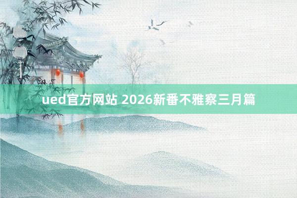ued官方网站 2026新番不雅察三月篇