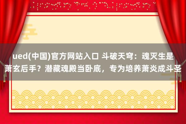 ued(中国)官方网站入口 斗破天穹：魂灭生是萧玄后手？潜藏魂殿当卧底，专为培养萧炎成斗圣