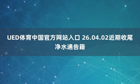 UED体育中国官方网站入口 26.04.02近期收尾净水通告籍