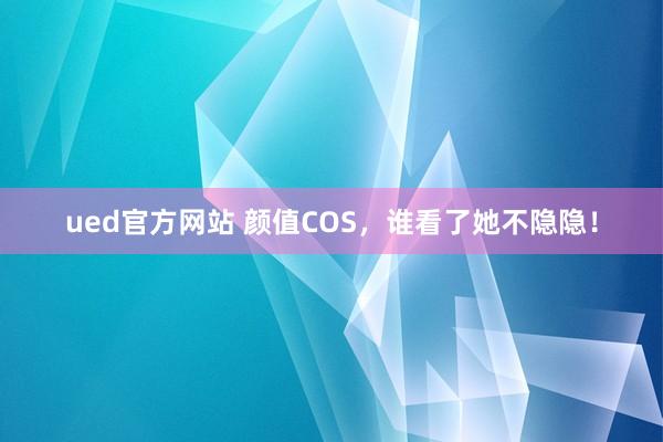 ued官方网站 颜值COS，谁看了她不隐隐！