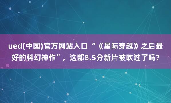 ued(中国)官方网站入口 “《星际穿越》之后最好的科幻神作”，这部8.5分新片被吹过了吗？
