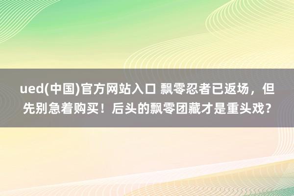 ued(中国)官方网站入口 飘零忍者已返场，但先别急着购买！后头的飘零团藏才是重头戏？