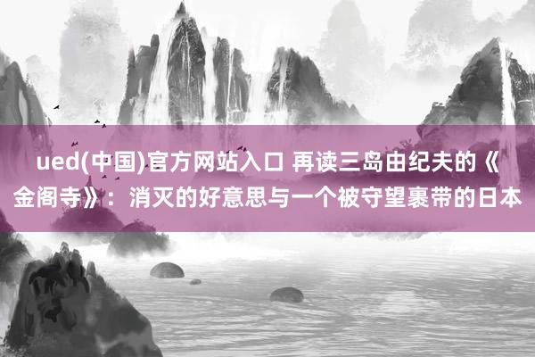ued(中国)官方网站入口 再读三岛由纪夫的《金阁寺》：消灭的好意思与一个被守望裹带的日本