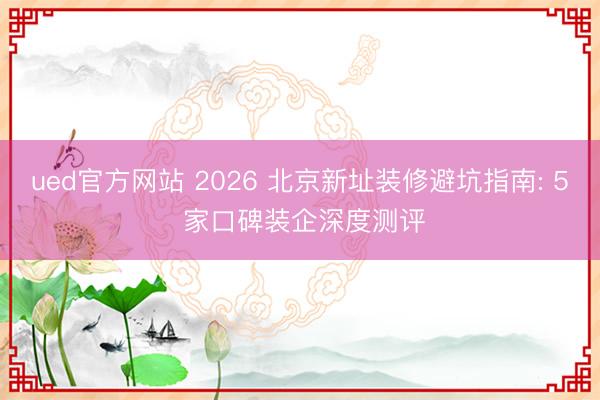 ued官方网站 2026 北京新址装修避坑指南: 5 家口碑装企深度测评