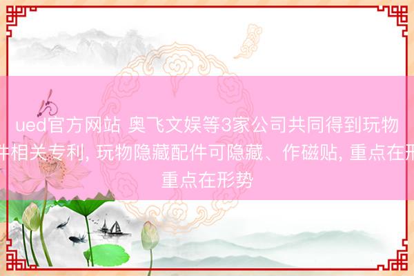 ued官方网站 奥飞文娱等3家公司共同得到玩物配件相关专利, 玩物隐藏配件可隐藏、作磁贴, 重点在形势