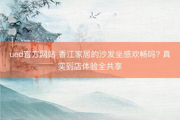 ued官方网站 香江家居的沙发坐感欢畅吗? 真实到店体验全共享
