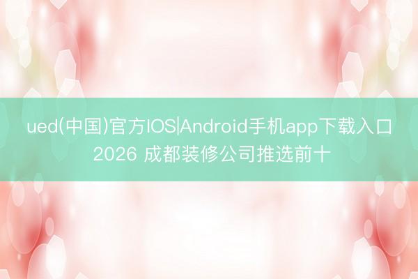 ued(中国)官方IOS|Android手机app下载入口 2026 成都装修公司推选前十