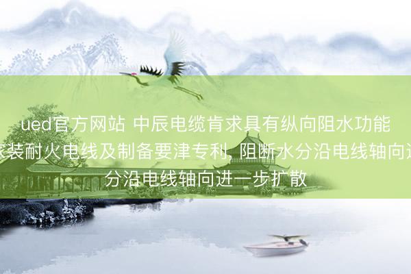 ued官方网站 中辰电缆肯求具有纵向阻水功能的防潮型家装耐火电线及制备要津专利， 阻断水分沿电线轴向进一步扩散