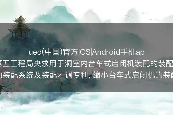 ued(中国)官方IOS|Android手机app下载入口 中国水利水电第五工程局央求用于洞室内台车式启闭机装配的装配系统及装配才调专利, 缩小台车式启闭机的装配难度以及施工风险