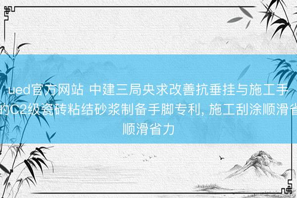 ued官方网站 中建三局央求改善抗垂挂与施工手感的C2级瓷砖粘结砂浆制备手脚专利， 施工刮涂顺滑省力