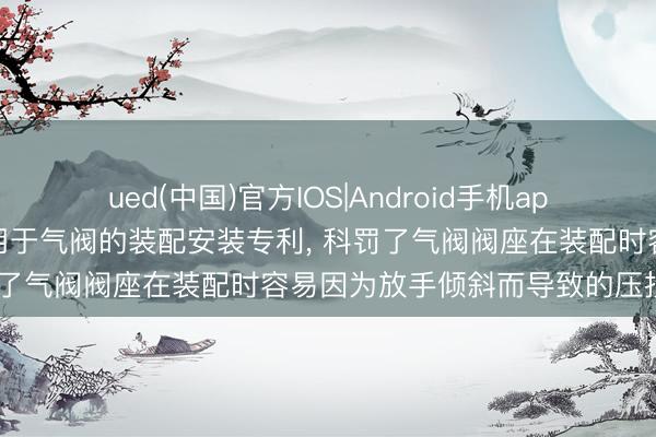 ued(中国)官方IOS|Android手机app下载入口 中远海运央求用于气阀的装配安装专利， 科罚了气阀阀座在装配时容易因为放手倾斜而导致的压损问题