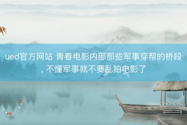 ued官方网站 青春电影内部那些军事穿帮的桥段, 不懂军事就不要乱拍电影了