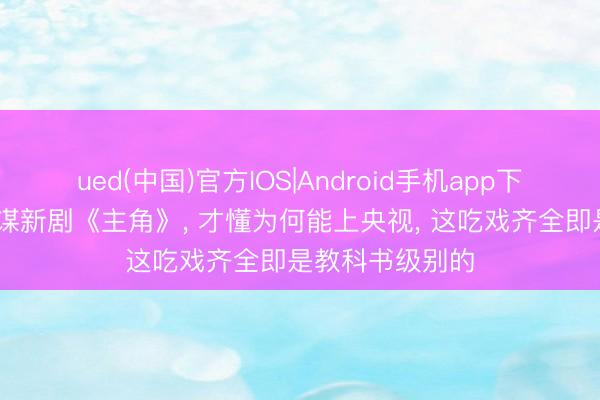 ued(中国)官方IOS|Android手机app下载入口 看张艺谋新剧《主角》， 才懂为何能上央视， 这吃戏齐全即是教科书级别的