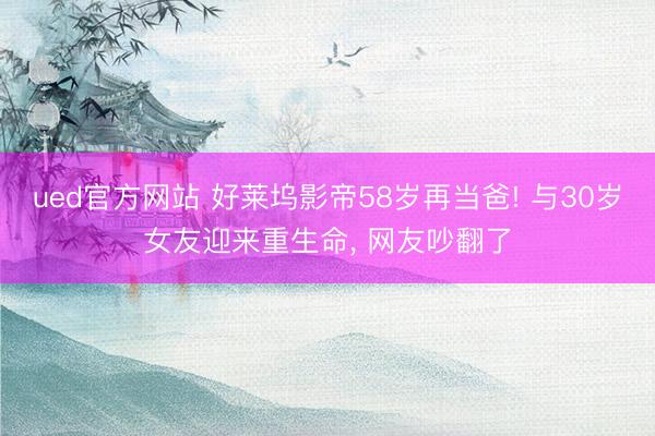 ued官方网站 好莱坞影帝58岁再当爸! 与30岁女友迎来重生命， 网友吵翻了