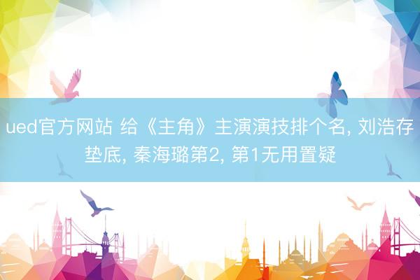 ued官方网站 给《主角》主演演技排个名， 刘浩存垫底， 秦海璐第2， 第1无用置疑
