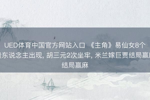 UED体育中国官方网站入口 《主角》易仙女8个贵东说念主出现, 胡三元2次坐牢, 米兰嫁巨贾结局赢麻