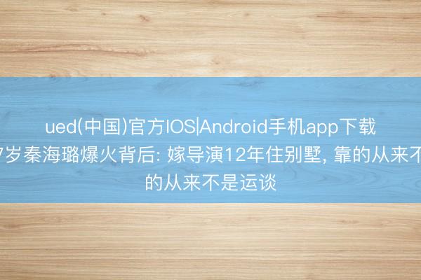 ued(中国)官方IOS|Android手机app下载入口 47岁秦海璐爆火背后: 嫁导演12年住别墅， 靠的从来不是运谈