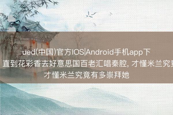 ued(中国)官方IOS|Android手机app下载入口 主角: 直到花彩香去好意思国百老汇唱秦腔, 才懂米兰究竟有多崇拜她
