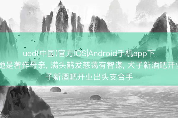 ued(中国)官方IOS|Android手机app下载入口 底本她是著作母亲， 满头鹤发慈蔼有智谋， 犬子新酒吧开业出头支合手