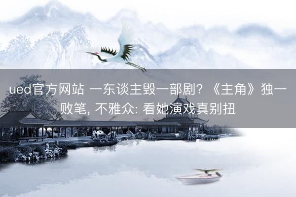 ued官方网站 一东谈主毁一部剧? 《主角》独一败笔， 不雅众: 看她演戏真别扭
