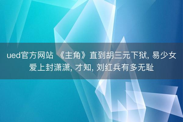 ued官方网站 《主角》直到胡三元下狱， 易少女爱上封潇潇， 才知， 刘红兵有多无耻