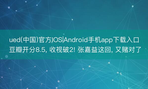 ued(中国)官方IOS|Android手机app下载入口 豆瓣开分8.5, 收视破2! 张嘉益这回, 又赌对了