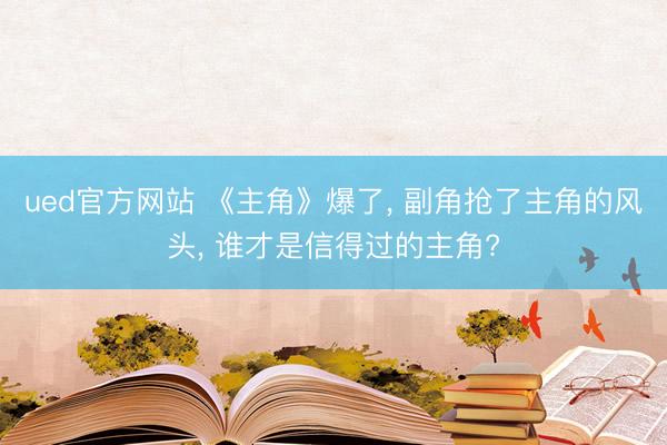 ued官方网站 《主角》爆了， 副角抢了主角的风头， 谁才是信得过的主角?