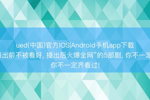 ued(中国)官方IOS|Android手机app下载入口 “播出前不被看好， 播出后火爆全网”的5部剧， 你不一定齐看过!