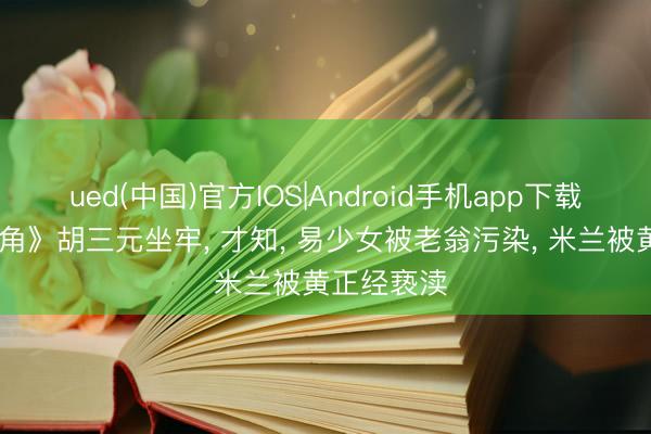 ued(中国)官方IOS|Android手机app下载入口 《主角》胡三元坐牢, 才知, 易少女被老翁污染, 米兰被黄正经亵渎