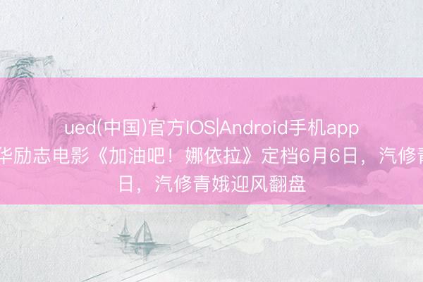 ued(中国)官方IOS|Android手机app下载入口 芳华励志电影《加油吧!娜依拉》定档6月6日,汽修青娥迎风翻盘