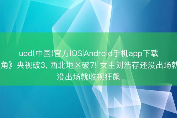 ued(中国)官方IOS|Android手机app下载入口 《主角》央视破3， 西北地区破7! 女主刘浩存还没出场就收视狂飙