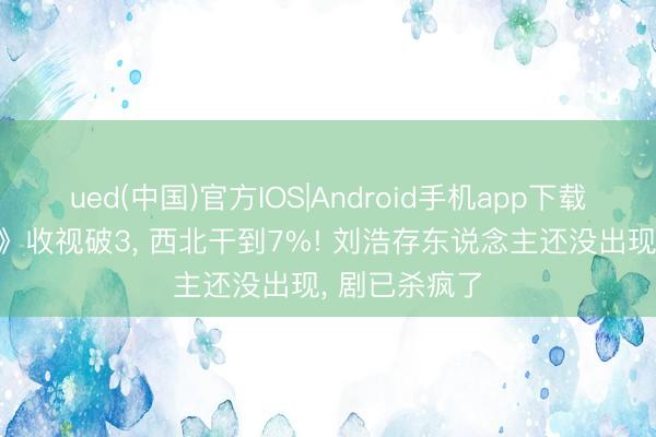 ued(中国)官方IOS|Android手机app下载入口 《主角》收视破3， 西北干到7%! 刘浩存东说念主还没出现， 剧已杀疯了