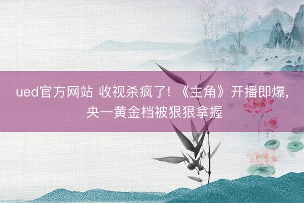ued官方网站 收视杀疯了! 《主角》开播即爆， 央一黄金档被狠狠拿握