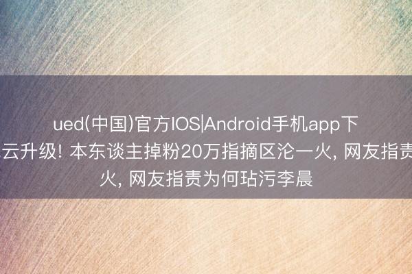 ued(中国)官方IOS|Android手机app下载入口 白鹿风云升级! 本东谈主掉粉20万指摘区沦一火， 网友指责为何玷污李晨
