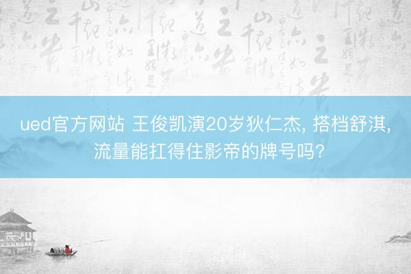 ued官方网站 王俊凯演20岁狄仁杰， 搭档舒淇， 流量能扛得住影帝的牌号吗?