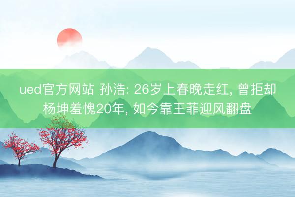 ued官方网站 孙浩: 26岁上春晚走红， 曾拒却杨坤羞愧20年， 如今靠王菲迎风翻盘
