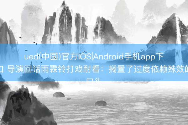 ued(中国)官方IOS|Android手机app下载入口 导演回话雨霖铃打戏耐看:搁置了过度依赖殊效的口头