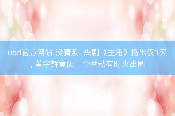 ued官方网站 没猜测， 央剧《主角》播出仅1天， 董宇辉竟因一个举动有时火出圈